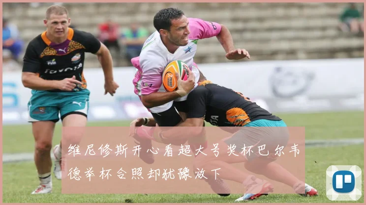 维尼修斯开心看超大号奖杯巴尔韦德举杯合照却犹豫放下