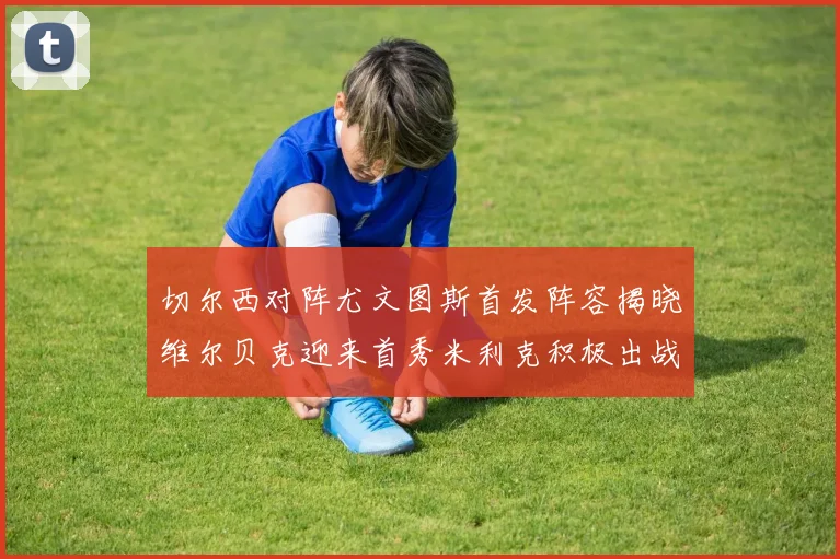 切尔西对阵尤文图斯首发阵容揭晓维尔贝克迎来首秀米利克积极出战蓝军替补席人数达到21人