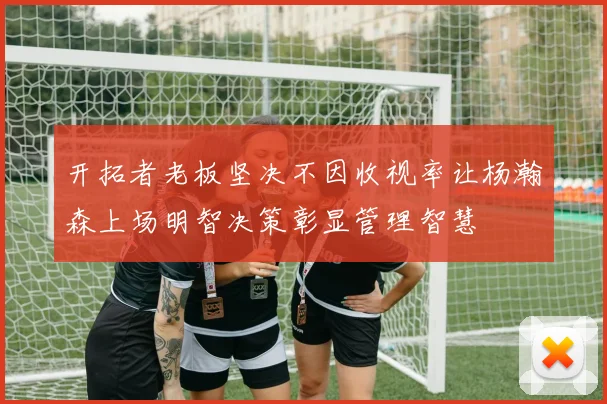 开拓者老板坚决不因收视率让杨瀚森上场明智决策彰显管理智慧