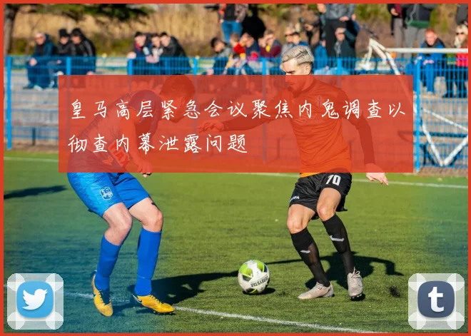 皇马高层紧急会议聚焦内鬼调查以彻查内幕泄露问题