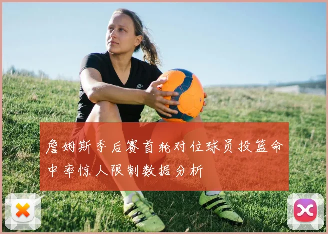 詹姆斯季后赛首轮对位球员投篮命中率惊人限制数据分析