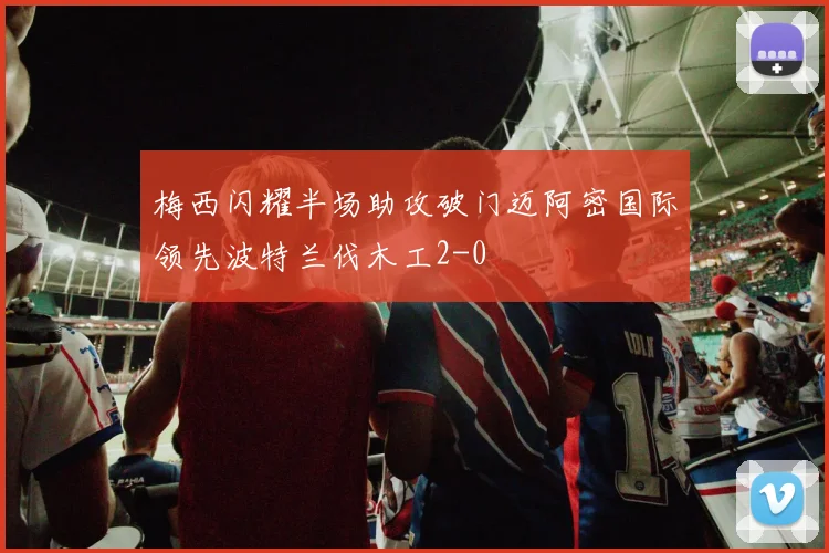 梅西闪耀半场助攻破门迈阿密国际领先波特兰伐木工2-0