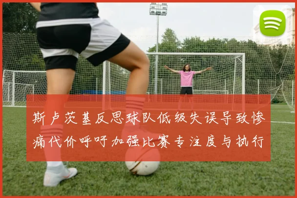 斯卢茨基反思球队低级失误导致惨痛代价呼吁加强比赛专注度与执行力
