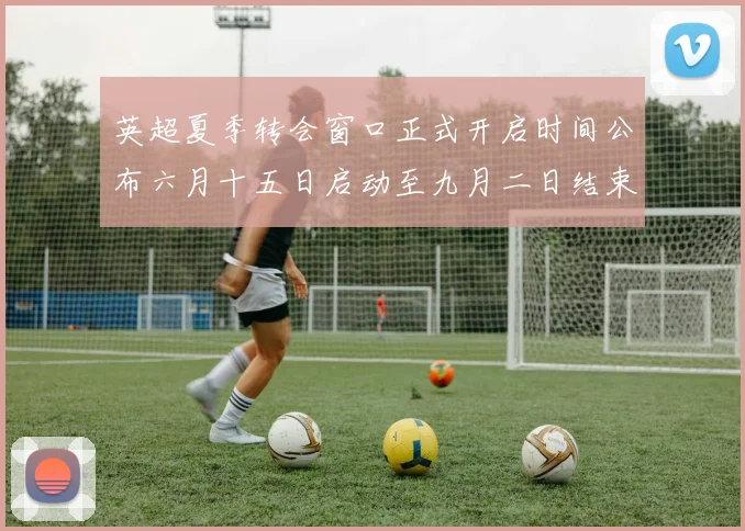英超夏季转会窗口正式开启时间公布六月十五日启动至九月二日结束