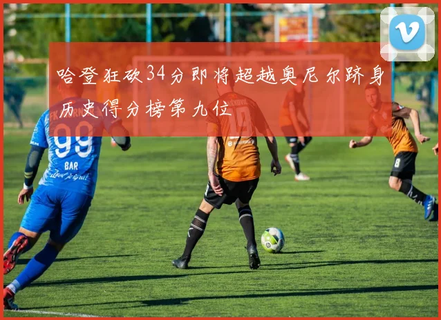 哈登狂砍34分即将超越奥尼尔跻身历史得分榜第九位