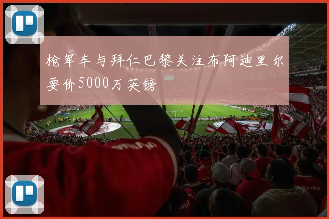 枪军车与拜仁巴黎关注布阿迪里尔要价5000万英镑
