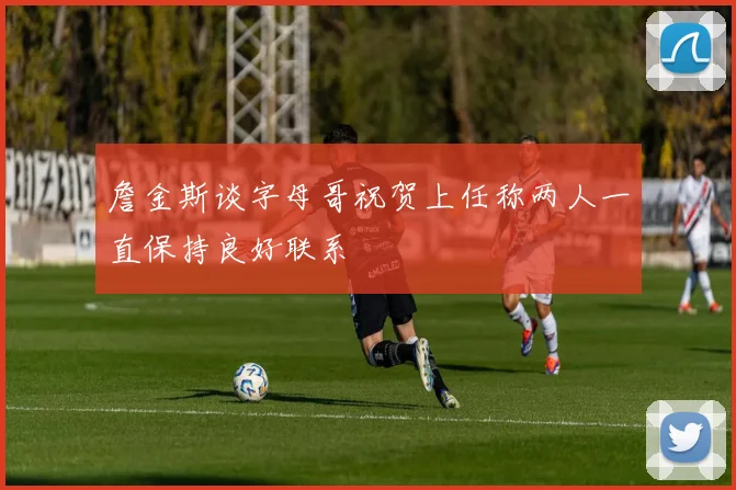 詹金斯谈字母哥祝贺上任称两人一直保持良好联系
