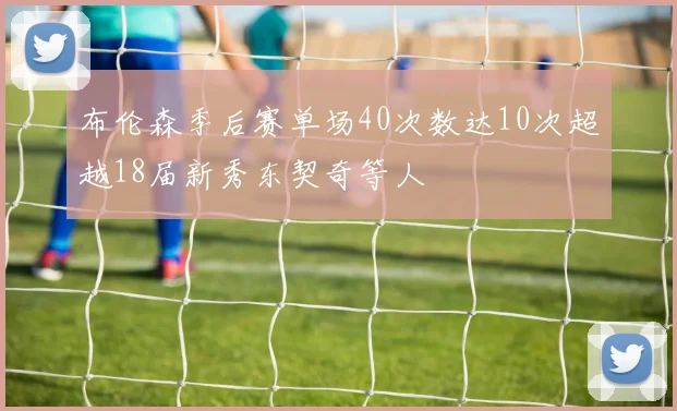 布伦森季后赛单场40次数达10次超越18届新秀东契奇等人