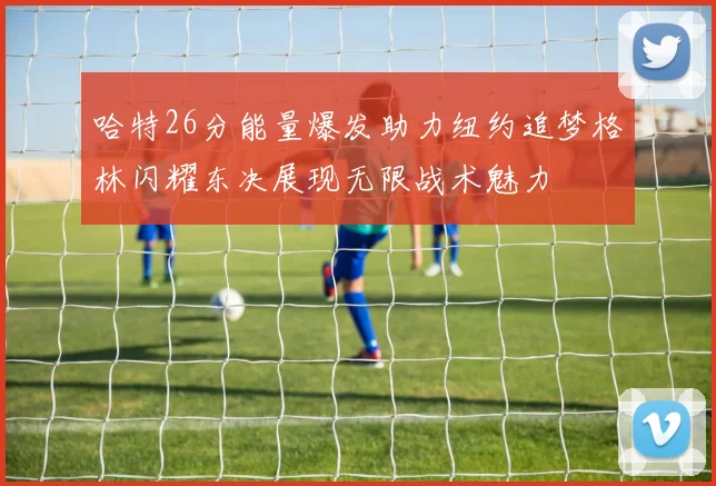 哈特26分能量爆发助力纽约追梦格林闪耀东决展现无限战术魅力