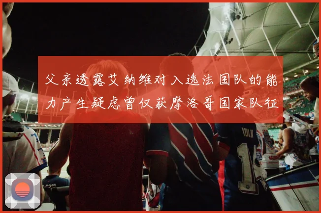 父亲透露艾纳维对入选法国队的能力产生疑虑曾仅获摩洛哥国家队征召