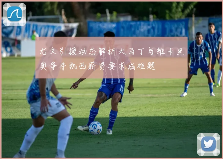 尤文引援动态解析大马丁与维卡里奥争夺凯西薪资要求成难题
