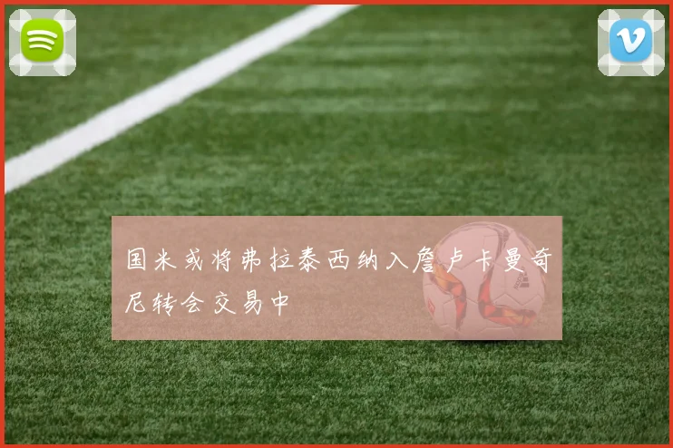 国米或将弗拉泰西纳入詹卢卡曼奇尼转会交易中