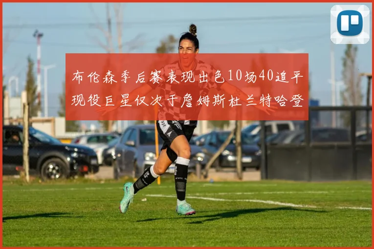 布伦森季后赛表现出色10场40追平现役巨星仅次于詹姆斯杜兰特哈登