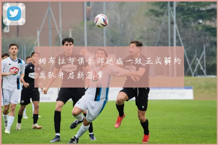 姆布拉与俱乐部达成一致正式解约离队开启新篇章