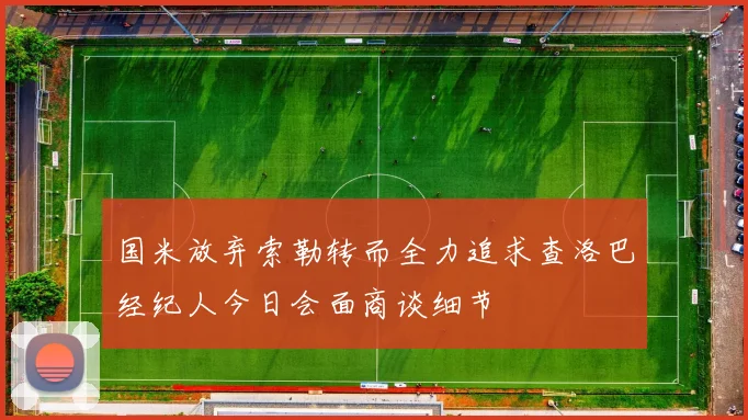 国米放弃索勒转而全力追求查洛巴经纪人今日会面商谈细节