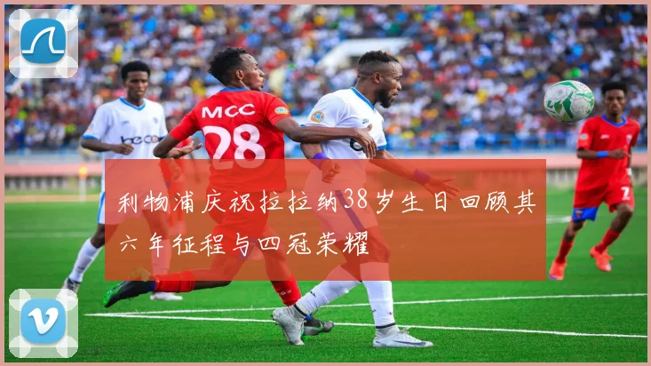 利物浦庆祝拉拉纳38岁生日回顾其六年征程与四冠荣耀